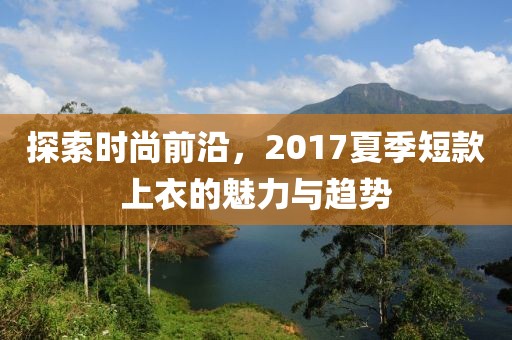 探索时尚前沿，2017夏季短款上衣的魅力与趋势