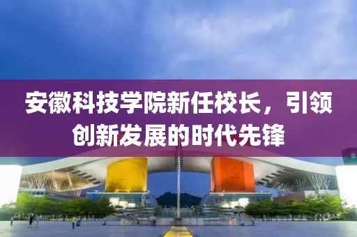 安徽科技学院新任校长，引领创新发展的时代先锋