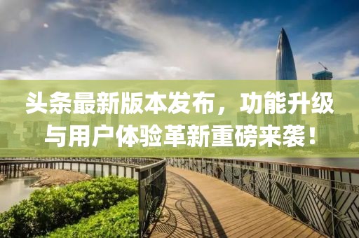 头条最新版本发布，功能升级与用户体验革新重磅来袭！