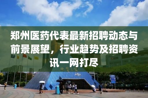 郑州医药代表最新招聘动态与前景展望，行业趋势及招聘资讯一网打尽