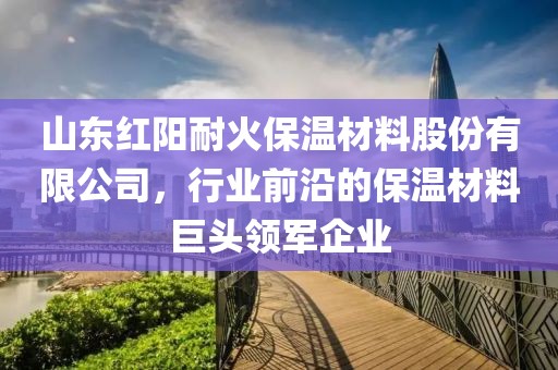 山东红阳耐火保温材料股份有限公司，行业前沿的保温材料巨头领军企业
