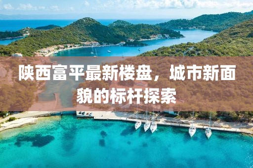 陕西富平最新楼盘，城市新面貌的标杆探索