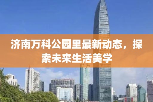 济南万科公园里最新动态，探索未来生活美学