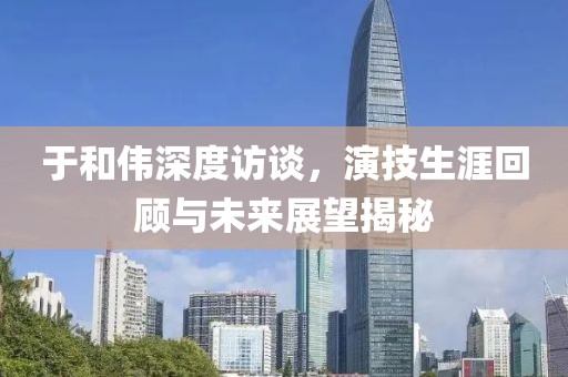 于和伟深度访谈，演技生涯回顾与未来展望揭秘