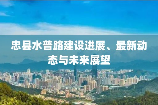 忠县水普路建设进展、最新动态与未来展望