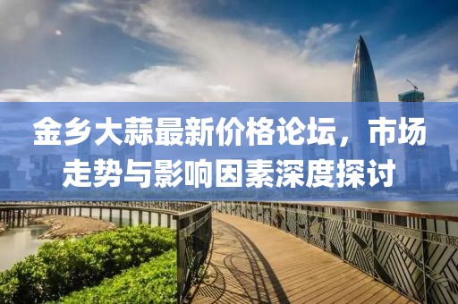 金乡大蒜最新价格论坛，市场走势与影响因素深度探讨
