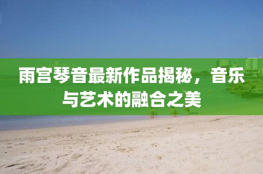 雨宫琴音最新作品揭秘，音乐与艺术的融合之美