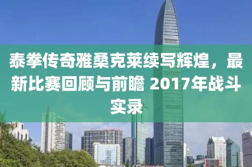 泰拳传奇雅桑克莱续写辉煌，最新比赛回顾与前瞻 2017年战斗实录