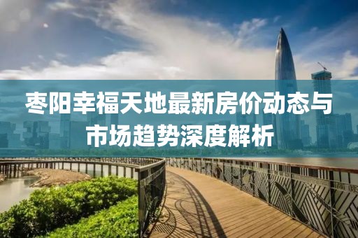 枣阳幸福天地最新房价动态与市场趋势深度解析