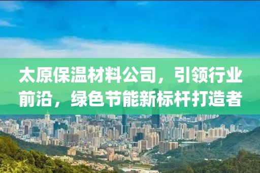 太原保温材料公司，引领行业前沿，绿色节能新标杆打造者