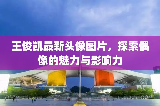 王俊凯最新头像图片，探索偶像的魅力与影响力