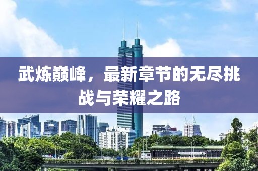 武炼巅峰，最新章节的无尽挑战与荣耀之路