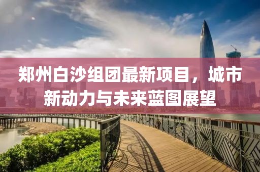 郑州白沙组团最新项目，城市新动力与未来蓝图展望