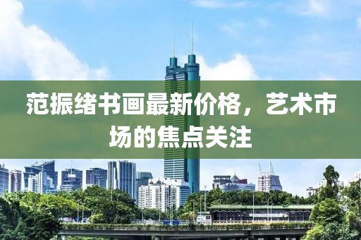 范振绪书画最新价格，艺术市场的焦点关注