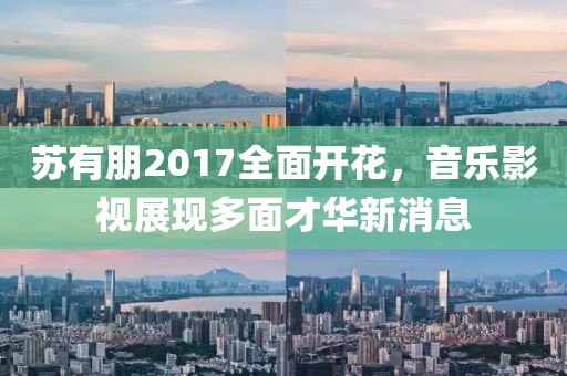 苏有朋2017全面开花，音乐影视展现多面才华新消息