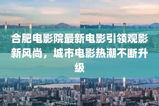 合肥电影院最新电影引领观影新风尚，城市电影热潮不断升级