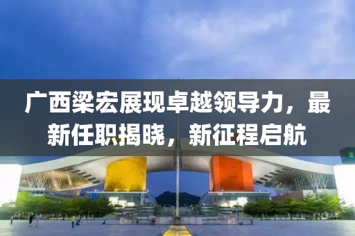广西梁宏展现卓越领导力，最新任职揭晓，新征程启航