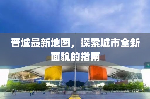 晋城最新地图，探索城市全新面貌的指南