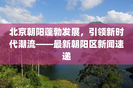 北京朝阳蓬勃发展，引领新时代潮流——最新朝阳区新闻速递