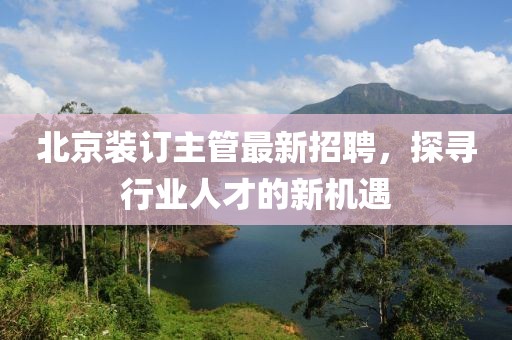 北京装订主管最新招聘，探寻行业人才的新机遇