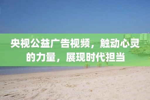 央视公益广告视频，触动心灵的力量，展现时代担当
