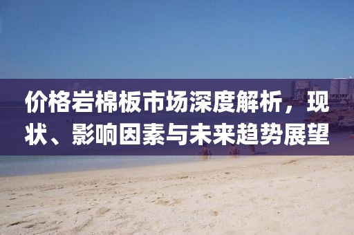 价格岩棉板市场深度解析，现状、影响因素与未来趋势展望
