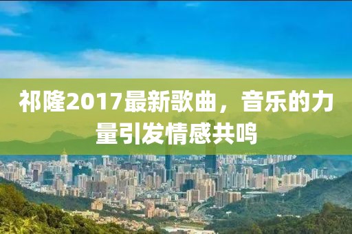 祁隆2017最新歌曲，音乐的力量引发情感共鸣