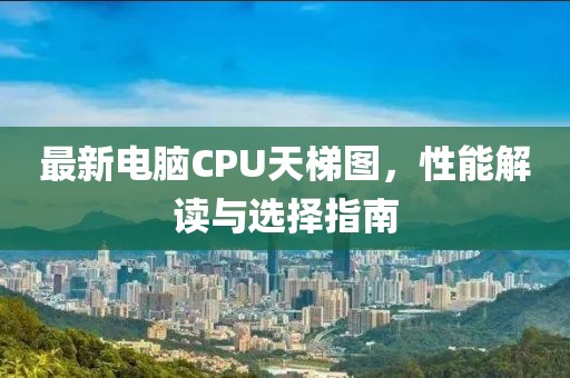 最新电脑CPU天梯图，性能解读与选择指南