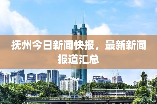 抚州今日新闻快报，最新新闻报道汇总
