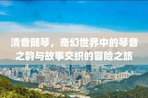 清音随琴，奇幻世界中的琴音之韵与故事交织的冒险之旅