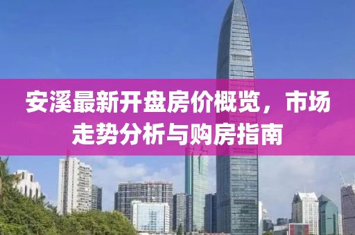 安溪最新开盘房价概览，市场走势分析与购房指南