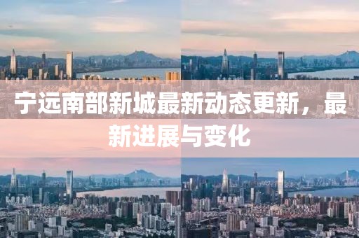 宁远南部新城最新动态更新，最新进展与变化