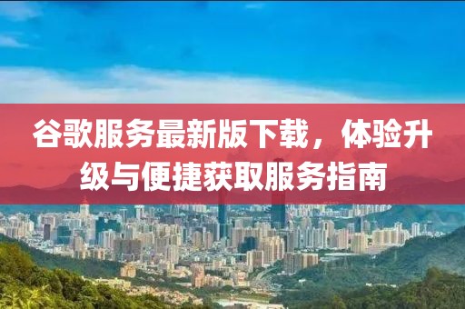 谷歌服务最新版下载，体验升级与便捷获取服务指南