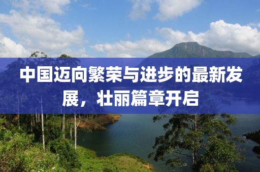 中国迈向繁荣与进步的最新发展，壮丽篇章开启