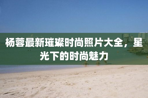 杨蓉最新璀璨时尚照片大全，星光下的时尚魅力