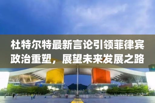 杜特尔特最新言论引领菲律宾政治重塑，展望未来发展之路