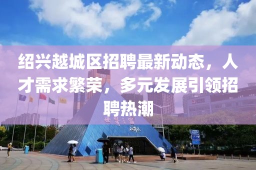 绍兴越城区招聘最新动态，人才需求繁荣，多元发展引领招聘热潮