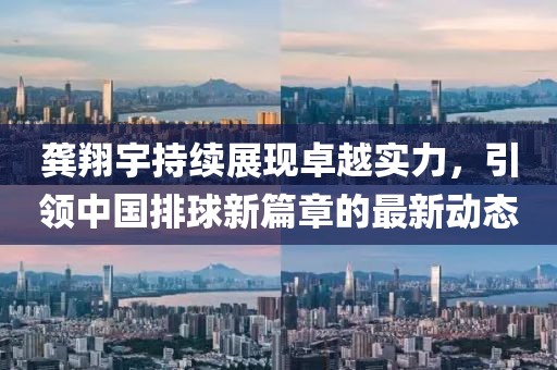 龚翔宇持续展现卓越实力，引领中国排球新篇章的最新动态