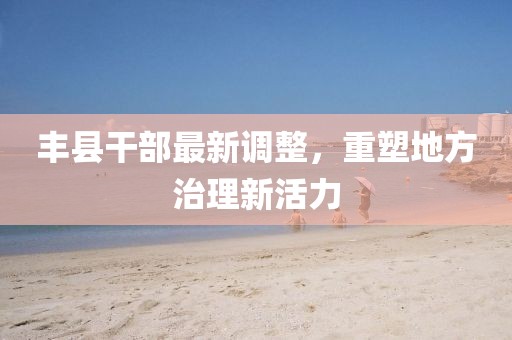 丰县干部最新调整，重塑地方治理新活力