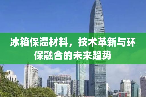 冰箱保温材料，技术革新与环保融合的未来趋势