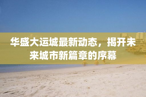 华盛大运城最新动态，揭开未来城市新篇章的序幕
