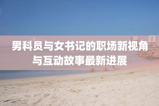 男科员与女书记的职场新视角与互动故事最新进展