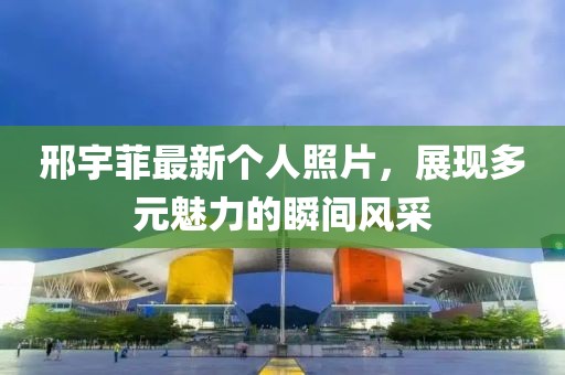 邢宇菲最新个人照片，展现多元魅力的瞬间风采