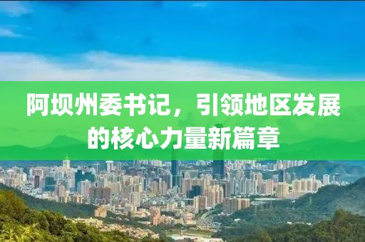 阿坝州委书记，引领地区发展的核心力量新篇章