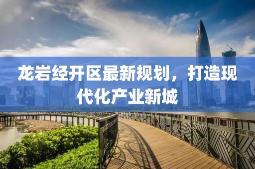 龙岩经开区最新规划，打造现代化产业新城