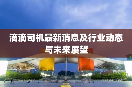 滴滴司机最新消息及行业动态与未来展望