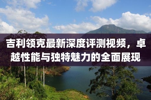 吉利领克最新深度评测视频，卓越性能与独特魅力的全面展现