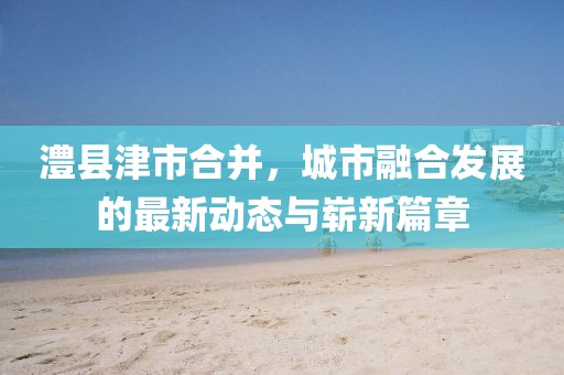 澧县津市合并，城市融合发展的最新动态与崭新篇章