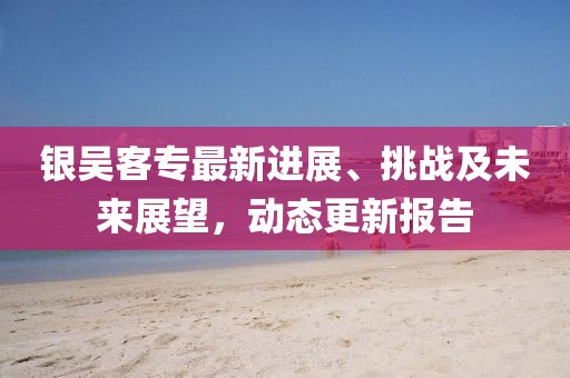 银吴客专最新进展、挑战及未来展望，动态更新报告
