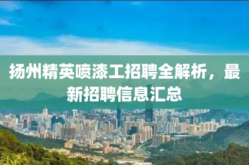 扬州精英喷漆工招聘全解析，最新招聘信息汇总